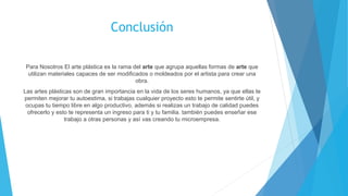 Conclusión
Para Nosotros El arte plástica es la rama del arte que agrupa aquellas formas de arte que
utilizan materiales capaces de ser modificados o moldeados por el artista para crear una
obra.
Las artes plásticas son de gran importancia en la vida de los seres humanos, ya que ellas te
permiten mejorar tu autoestima, si trabajas cualquier proyecto esto te permite sentirte útil, y
ocupas tu tiempo libre en algo productivo, además si realizas un trabajo de calidad puedes
ofrecerlo y esto te representa un ingreso para ti y tu familia. también puedes enseñar ese
trabajo a otras personas y así vas creando tu microempresa.
 
