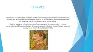 El Punto
Es el primer encuentro de la punta del lápiz o cualquier otro material con el papel, la madera,
el metal, etc. El punto es un marcador de espacio, es la marca mas pequeña dejada sobre
una superficie por un instrumento, lápiz, pincel, pluma...
El punto puede ser; a)como mancha, b)como elemento de configuración y c) como
elementabstracto.El punto es la base de toda composición plástica, donde el artista hace uso
consciente de él durante su trabajo artístico.
 