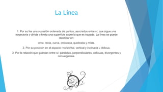 La Línea
1. Por su fes una sucesión ordenada de puntos, asociados entre sí, que sigue una
trayectoria y divide o limita una superficie sobre la que es trazada. La línea se puede
clasificar en:
orna: recta, curva, ondulada, quebrada y mixta.
2. Por su posición en el espacio: horizontal, vertical y inclinada u oblicua.
3. Por la relación que guardan entre sí: paralelas, perpendiculares, oblicuas, divergentes y
convergentes.
 