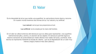 El Valor
Es la intensidad de la luz que recibe una superficie, la cual produce tonos claros y oscuros.
En nuestro mundo tenemos dos formas de luz: luz natural y luz artificial.
Luz natural: es la que nos proporciona el sol.
Luz artificial: es la creada por la mano del hombre.
En el valor se utiliza la técnica del claroscuro que se utiliza para representar, una superficie
bidimensional (alto y ancho), el volumen de los objetos. El claroscuro permite lograr la
máxima sensación de profundidad por medio efectos mas reales de luces y sombras. Esta
técnica se representa mediante la escala de valores , que es la degradación de un color muy
intenso (negro) hasta el más claro (blanco).
 
