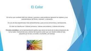 El Color
Es la luz que contiene todo los colores y gracias a esta podemos apreciar los objetos y sus
características de forma, volumen, y ubicación.
Es una de las experiencias más extraordinarias, pues evoca emociones y sensaciones.
El color se clasifica en: colores primarios, colores secundarios y colores terciarios.
Círculo cromático: es la representación grafica que reúne la teoría de la descomposición de
la luz solar. Comprende seis colores del espectro solar que van desde violeta al rojo,
pasando por el azul, el verde, el amarillo y el naranja.
 