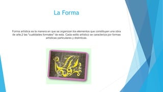 La Forma
Forma artística es la manera en que se organizan los elementos que constituyen una obra
de arte,2 las "cualidades formales" de esta. Cada estilo artístico se caracteriza por formas
artísticas particulares y distintivas.
 