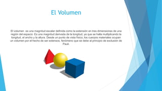 El Volumen
El volumen es una magnitud escalar definida como la extensión en tres dimensiones de una
región del espacio. Es una magnitud derivada de la longitud, ya que se halla multiplicando la
longitud, el ancho y la altura. Desde un punto de vista físico, los cuerpos materiales ocupan
un volumen por el hecho de ser extensos, fenómeno que se debe al principio de exclusión de
Pauli.
 