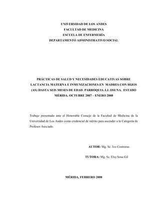 UNIVERSIDAD DE LOS ANDES
FACULTAD DE MEDICINA
ESCUELA DE ENFERMERÍA
DEPARTAMENTO ADMINISTRATIVO SOCIAL
PRÁCTICAS DE SALUD Y NECESIDADES EDUCATIVAS SOBRE
LACTANCIA MATERNA E INMUNIZACIONES EN MADRES CON HIJOS
(AS) HASTA SEIS MESES DE EDAD. PARROQUIA J.J. OSUNA. ESTADO
MÉRIDA. OCTUBRE 2007 – ENERO 2008
Trabajo presentado ante el Honorable Consejo de la Facultad de Medicina de la
Universidad de Los Andes como credencial de mérito para ascender a la Categoría de
Profesor Asociado.
AUTOR: Mg. Sc. Ivo Contreras
TUTORA: Mg. Sc. Elsy Sosa Gil
MÉRIDA, FEBRERO 2008
 