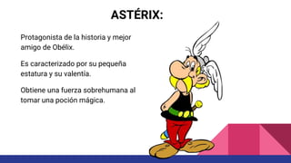 ASTÉRIX:
Protagonista de la historia y mejor
amigo de Obélix.
Es caracterizado por su pequeña
estatura y su valentía.
Obtiene una fuerza sobrehumana al
tomar una poción mágica.
 