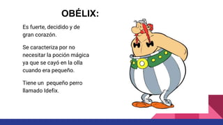 Es fuerte, decidido y de
gran corazón.
Se caracteriza por no
necesitar la poción mágica
ya que se cayó en la olla
cuando era pequeño.
Tiene un pequeño perro
llamado Idefix.
OBÉLIX:
 