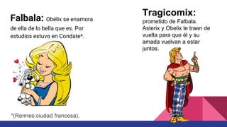 Falbala: Obélix se enamora
de ella de lo bella que es. Por
estudios estuvo en Condate*.
Tragicomix:
prometido de Falbala.
Asterix y Obelix le traen de
vuelta para que él y su
amada vuelvan a estar
juntos.
*(Rennes:ciudad francesa).
 