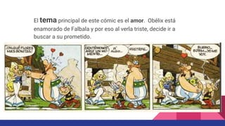 El tema principal de este cómic es el amor. Obélix está
enamorado de Falbala y por eso al verla triste, decide ir a
buscar a su prometido.
 