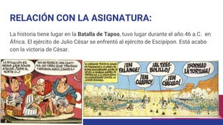 RELACIÓN CON LA ASIGNATURA:
La historia tiene lugar en la Batalla de Tapso, tuvo lugar durante el año 46 a.C. en
África. El ejército de Julio César se enfrentó al ejército de Escipípon. Está acabo
con la victoria de César.
 