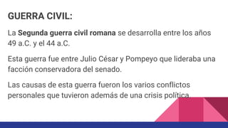 GUERRA CIVIL:
La Segunda guerra civil romana se desarrolla entre los años
49 a.C. y el 44 a.C.
Esta guerra fue entre Julio César y Pompeyo que lideraba una
facción conservadora del senado.
Las causas de esta guerra fueron los varios conflictos
personales que tuvieron además de una crisis política.
 