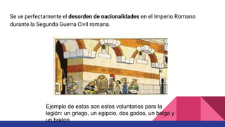 Se ve perfectamente el desorden de nacionalidades en el Imperio Romano
durante la Segunda Guerra Civil romana.
Ejemplo de estos son estos voluntarios para la
legión: un griego, un egipcio, dos godos, un belga y
un breton.
 