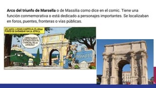 Arco del triunfo de Marsella o de Massilia como dice en el comic. Tiene una
función conmemorativa o está dedicado a personajes importantes. Se localizaban
en foros, puentes, fronteras o vías públicas.
 