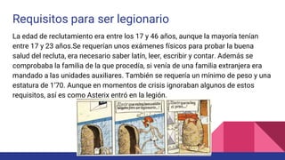Requisitos para ser legionario
La edad de reclutamiento era entre los 17 y 46 años, aunque la mayoría tenían
entre 17 y 23 años.Se requerían unos exámenes físicos para probar la buena
salud del recluta, era necesario saber latín, leer, escribir y contar. Además se
comprobaba la familia de la que procedía, si venía de una familia extranjera era
mandado a las unidades auxiliares. También se requería un mínimo de peso y una
estatura de 1’70. Aunque en momentos de crisis ignoraban algunos de estos
requisitos, así es como Asterix entró en la legión.
 