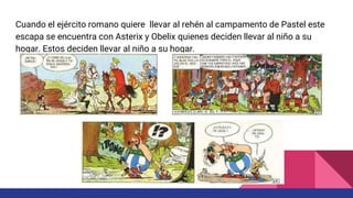 Cuando el ejército romano quiere llevar al rehén al campamento de Pastel este
escapa se encuentra con Asterix y Obelix quienes deciden llevar al niño a su
hogar. Estos deciden llevar al niño a su hogar.
 