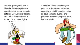 ·Astérix: protagonista de la
historia. Pequeño guerrero
caracterizado por su pequeña
estatura y su valentía.Obtiene
una fuerza sobrehumana al
tomar una poción mágica.
·Obélix: es fuerte, decidido y de
gran corazón.Se caracteriza por no
necesitar la poción mágica ya que
se cayó en la olla cuando era
pequeño. Tiene un pequeño perro
llamado Idefix.
 