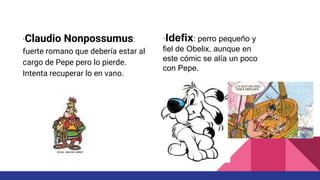 ·Claudio Nonpossumus:
fuerte romano que debería estar al
cargo de Pepe pero lo pierde.
Intenta recuperar lo en vano.
·Idefix: perro pequeño y
fiel de Obelix, aunque en
este cómic se alía un poco
con Pepe.
 