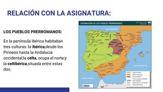 RELACIÓN CON LA ASIGNATURA:
LOS PUEBLOS PRERROMANOS:
En la península ibérica habitaban
tres culturas: la ibérica,desde los
Pirineos hasta la Andalucía
occidental;la celta, ocupa el norte;y
la celtibérica,situada entre estas
dos.
 