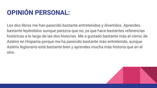 OPINIÓN PERSONAL:
Los dos libros me han parecido bastante entretenidos y divertidos. Aprendes
bastante leyéndolos aunque parezca que no, ya que hace bastantes referencias
históricas a lo largo de las dos historias. Me a gustado bastante más el cómic de
Astérix en Hispania porque me ha parecido bastante más entretenido, aunque
Astérix legionario está bastante bien y aprendes mucha más historia que en el
otro.
 