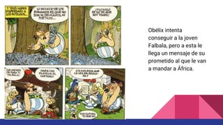 Obélix intenta
conseguir a la joven
Falbala, pero a esta le
llega un mensaje de su
prometido al que le van
a mandar a África.
 