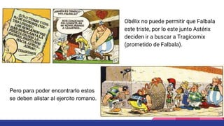 Obélix no puede permitir que Falbala
este triste, por lo este junto Astérix
deciden ir a buscar a Tragicomix
(prometido de Falbala).
Pero para poder encontrarlo estos
se deben alistar al ejercito romano.
 