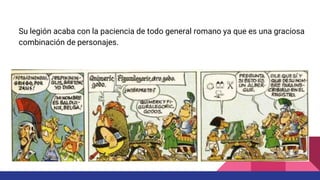 Su legión acaba con la paciencia de todo general romano ya que es una graciosa
combinación de personajes.
 