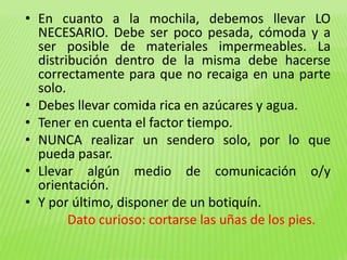 • En cuanto a la mochila, debemos llevar LO 
NECESARIO. Debe ser poco pesada, cómoda y a 
ser posible de materiales impermeables. La 
distribución dentro de la misma debe hacerse 
correctamente para que no recaiga en una parte 
solo. 
• Debes llevar comida rica en azúcares y agua. 
• Tener en cuenta el factor tiempo. 
• NUNCA realizar un sendero solo, por lo que 
pueda pasar. 
• Llevar algún medio de comunicación o/y 
orientación. 
• Y por último, disponer de un botiquín. 
Dato curioso: cortarse las uñas de los pies. 
 