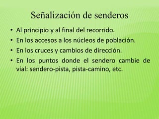 Señalización de senderos 
• Al principio y al final del recorrido. 
• En los accesos a los núcleos de población. 
• En los cruces y cambios de dirección. 
• En los puntos donde el sendero cambie de 
vial: sendero-pista, pista-camino, etc. 
 