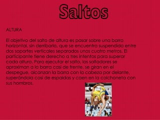 Saltos ALTURA El objetivo del salto de altura es pasar sobre una barra horizontal, sin derribarla, que se encuentra suspendida entre dos soportes verticales separados unos cuatro metros. El participante tiene derecho a tres intentos para superar cada altura. Para ejecutar el salto, los saltadores se aproximan a la barra casi de frente, se giran en el despegue, alcanzan la barra con la cabeza por delante, superándola casi de espaldas y caen en la colchoneta con sus hombros. 