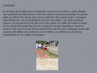 LONGITUD En el salto de longitud el competidor corre por una pista y salta desde una plataforma intentando cubrir la máxima distancia posible. En pleno salto, el atleta tira de los pies hacia delante del cuerpo para conseguir más distancia. Los competidores hacen tres saltos y los siete mejores pasan a la siguiente ronda de otros tres saltos. Un salto se mide en línea recta desde el borde frontal de la plataforma de despegue hasta la marca más cercana de dicha plataforma hecha por cualquier parte del cuerpo del atleta al contactar con la tierra. Los atletas se clasifican basándose en sus saltos más largos. 