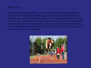TRIPLE SALTO El objetivo del triple salto es cubrir la máxima distancia posible en una serie de tres saltos entrelazados. En el primer salto se toma el impulso y se cae con la misma pierna; en el segundo salto se toma impulso con una pierna y se cae con la contraria, y en el tercer salto se toma impulso con una pierna y se cae esta vez con ambos pies en la superficie preparada de tierra, de una forma similar a como lo hacen en el salto de longitud. 
