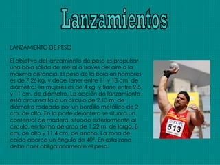 Lanzamientos LANZAMIENTO DE PESO El objetivo del lanzamiento de peso es propulsar una bola sólida de metal a través del aire a la máxima distancia. El peso de la bola en hombres es de 7,26 kg. y debe tener entre 11 y 13 cm. de diámetro; en mujeres es de 4 kg. y tiene entre 9,5 y 11 cm. de diámetro. La acción de lanzamiento está circunscrita a un círculo de 2,13 m. de diámetro rodeado por un bordillo metálico de 2 cm. de alto. En la parte delantera se situará un contentor de madera, situado exteriormente al círculo, en forma de arco de 1,22 m. de largo, 8 cm. de alto y 11,4 cm. de ancho. La zona de caída abarca un ángulo de 40º. En esta zona debe caer obligatoriamente el peso. 