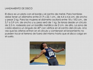 LANZAMIENTO DE DISCO El disco es un plato con el borde y el centro de metal. Para hombres debe tener un diámetro entre 21,9 y 22,1 cm., de 4,4 a 4,6 cm. de ancho y pesar 2 kg. Para las mujeres el diámetro oscilará entre 18 y 18'2 cm., de 3,7 a 3,9 cm. de ancho y su peso será de 1 kg. Se lanza desde un círculo de 2,5 m. rodeado por un bordillo metálico de 2 cm. de alto. La zona de caída abarca un ángulo de 40º con vértice en el centro del círculo. Una vez que los atletas entran en el círculo y comienzan el lanzamiento no pueden tocar el terreno de fuera del mismo hasta que el disco caiga en el suelo. 