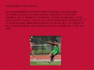 LANZAMIENTO DE MARTILLO Es una especialidad exclusivamente masculina. Los lanzadores compiten lanzando una bola pesada adosada a un alambre metálico con un asidero en el extremo. La bola, el alambre y el asa pesan juntos 7,26 kg. y forman una unidad de longitud máxima de 1,2 m. El lanzamiento debe efectuarse en un círculo de 2,135 metros. En las competiciones en pista cubierta se usa un martillo de 15,9 kg. de peso.   