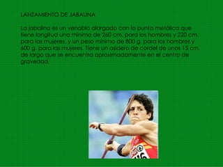 LANZAMIENTO DE JABALINA La jabalina es un venablo alargado con la punta metálica que tiene longitud una mínima de 260 cm. para los hombres y 220 cm. para las mujeres, y un peso mínimo de 800 g. para los hombres y 600 g. para las mujeres. Tiene un asidero de cordel de unos 15 cm. de largo que se encuentra aproximadamente en el centro de gravedad. 