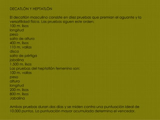 DECATLÓN Y HEPTATLÓN El decatlón masculino consiste en diez pruebas que premian el aguante y la versatilidad física. Las pruebas siguen este orden: 100 m. lisos longitud peso salto de altura 400 m. lisos 110 m. vallas disco salto de pértiga jabalina 1.500 m. lisos Las pruebas del heptatlón femenino son: 100 m. vallas peso altura longitud 200 m. lisos 800 m. lisos Jabalina Ambas pruebas duran dos días y se miden contra una puntuación ideal de 10.000 puntos. La puntuación mayor acumulada determina el vencedor. 