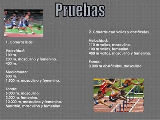 Pruebas 1. Carreras lisas Velocidad: 100 m. 200 m, masculino y femenino. 400 m. Mediofondo: 800 m,  1.500 m, masculino y femenino. Fondo: 5.000 m, masculino 3.000 m, femenino. 10.000 m, masculino y femenino. Maratón, masculino y femenino 2. Carreras con vallas y obstáculos Velocidad: 110 m vallas, masculino. 100 m vallas, femenino. 400 m vallas, masculino y femenino. Fondo: 3.000 m obstáculos, masculino. 