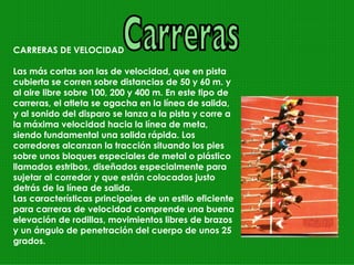 Carreras CARRERAS DE VELOCIDAD Las más cortas son las de velocidad, que en pista cubierta se corren sobre distancias de 50 y 60 m. y al aire libre sobre 100, 200 y 400 m. En este tipo de carreras, el atleta se agacha en la línea de salida, y al sonido del disparo se lanza a la pista y corre a la máxima velocidad hacia la línea de meta, siendo fundamental una salida rápida. Los corredores alcanzan la tracción situando los pies sobre unos bloques especiales de metal o plástico llamados estribos, diseñados especialmente para sujetar al corredor y que están colocados justo detrás de la línea de salida.  Las características principales de un estilo eficiente para carreras de velocidad comprende una buena elevación de rodillas, movimientos libres de brazos y un ángulo de penetración del cuerpo de unos 25 grados. 