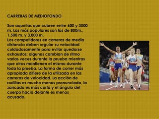 CARRERAS DE MEDIOFONDO Son aquellas que cubren entre 600 y 3000 m. Las más populares son las de 800m., 1.500 m. y 3.000 m.  Los competidores en carreras de media distancia deben regular su velocidad cuidadosamente para evitar quedarse exhaustos; algunos cambian de ritmo varias veces durante la prueba mientras que otros mantienen el mismo durante toda la prueba. La forma de correr más apropiada difiere de la utilizada en las carreras de velocidad. La acción de rodillas es mucho menos pronunciada, la zancada es más corta y el ángulo del cuerpo hacia delante es menos acusado. 