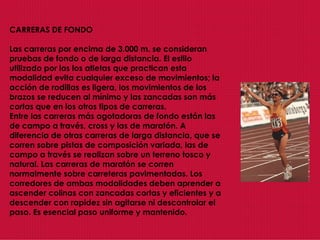 CARRERAS DE FONDO Las carreras por encima de 3.000 m. se consideran pruebas de fondo o de larga distancia. El estilo utilizado por los los atletas que practican esta modalidad evita cualquier exceso de movimientos; la acción de rodillas es ligera, los movimientos de los brazos se reducen al mínimo y las zancadas son más cortas que en los otros tipos de carreras.  Entre las carreras más agotadoras de fondo están las de campo a través, cross y las de maratón. A diferencia de otras carreras de larga distancia, que se corren sobre pistas de composición variada, las de campo a través se realizan sobre un terreno tosco y natural. Las carreras de maratón se corren normalmente sobre carreteras pavimentadas. Los corredores de ambas modalidades deben aprender a ascender colinas con zancadas cortas y eficientes y a descender con rapidez sin agitarse ni descontrolar el paso. Es esencial paso uniforme y mantenido.  