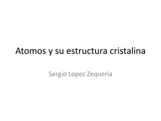 Atomos y su estructura cristalina
Sergio Lopez Zequeria
 