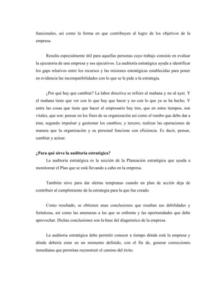 funcionales, así como la forma en que contribuyen al logro de los objetivos de la
empresa.


      Resulta especialmente útil para aquellas personas cuyo trabajo consiste en evaluar
la ejecutoria de una empresa y sus ejecutivos. La auditoría estratégica ayuda a identificar
los gaps relativos entre los recursos y las misiones estratégicas establecidas para poner
en evidencia las incompatibilidades con lo que se le pide a la estrategia.


      ¿Por qué hay que cambiar? La labor directiva se refiere al mañana y no al ayer. Y
el mañana tiene que ver con lo que hay que hacer y no con lo que ya se ha hecho. Y
entre las cosas que tiene que hacer el empresario hay tres, que en estos tiempos, son
vitales, que son: pensar en los fines de su organización así como el rumbo que debe dar a
ésta; segundo impulsar y gestionar los cambios; y tercero, realizar las operaciones de
manera que la organización y su personal funcione con eficiencia. Es decir, pensar,
cambiar y actuar.


¿Para qué sirve la auditoria estratégica?
      La auditoria estratégica es la sección de la Planeación estratégica que ayuda a
monitorear el Plan que se está llevando a cabo en la empresa.


      También sirve para dar alertas tempranas cuando un plan de acción deja de
contribuir al cumplimiento de la estrategia para la que fue creado.


      Como resultado, se obtienen unas conclusiones que resaltan sus debilidades y
fortalezas, así como las amenazas a las que se enfrenta y las oportunidades que debe
aprovechar. Dichas conclusiones son la base del diagnóstico de la empresa.


      La auditoria estratégica debe permitir conocer a tiempo dónde está la empresa y
dónde debería estar en un momento definido, con el fin de, generar correcciones
inmediatas que permitan reconstruir el camino del éxito.
 