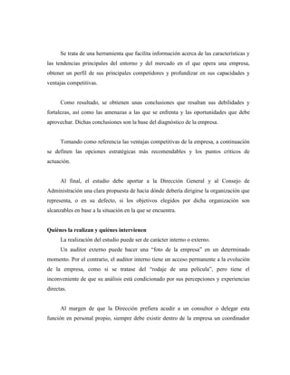 Se trata de una herramienta que facilita información acerca de las características y
las tendencias principales del entorno y del mercado en el que opera una empresa,
obtener un perfil de sus principales competidores y profundizar en sus capacidades y
ventajas competitivas.


      Como resultado, se obtienen unas conclusiones que resaltan sus debilidades y
fortalezas, así como las amenazas a las que se enfrenta y las oportunidades que debe
aprovechar. Dichas conclusiones son la base del diagnóstico de la empresa.


      Tomando como referencia las ventajas competitivas de la empresa, a continuación
se definen las opciones estratégicas más recomendables y los puntos críticos de
actuación.


      Al final, el estudio debe aportar a la Dirección General y al Consejo de
Administración una clara propuesta de hacia dónde debería dirigirse la organización que
representa, o en su defecto, si los objetivos elegidos por dicha organización son
alcanzables en base a la situación en la que se encuentra.


Quiénes la realizan y quiénes intervienen
      La realización del estudio puede ser de carácter interno o externo.
      Un auditor externo puede hacer una “foto de la empresa” en un determinado
momento. Por el contrario, el auditor interno tiene un acceso permanente a la evolución
de la empresa, como si se tratase del “rodaje de una película”, pero tiene el
inconveniente de que su análisis está condicionado por sus percepciones y experiencias
directas.


      Al margen de que la Dirección prefiera acudir a un consultor o delegar esta
función en personal propio, siempre debe existir dentro de la empresa un coordinador
 