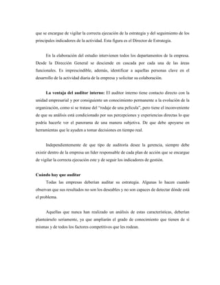 que se encargue de vigilar la correcta ejecución de la estrategia y del seguimiento de los
principales indicadores de la actividad. Esta figura es el Director de Estrategia.


      En la elaboración del estudio intervienen todos los departamentos de la empresa.
Desde la Dirección General se desciende en cascada por cada una de las áreas
funcionales. Es imprescindible, además, identificar a aquellas personas clave en el
desarrollo de la actividad diaria de la empresa y solicitar su colaboración.


      La ventaja del auditor interno: El auditor interno tiene contacto directo con la
unidad empresarial y por consiguiente un conocimiento permanente a la evolución de la
organización, como si se tratase del “rodaje de una película”, pero tiene el inconveniente
de que su análisis está condicionado por sus percepciones y experiencias directas lo que
podría hacerle ver el panorama de una manera subjetiva. De que debe apoyarse en
herramientas que le ayuden a tomar decisiones en tiempo real.


      Independientemente de que tipo de auditoría desee la gerencia, siempre debe
existir dentro de la empresa un líder responsable de cada plan de acción que se encargue
de vigilar la correcta ejecución este y de seguir los indicadores de gestión.


Cuándo hay que auditar
      Todas las empresas deberían auditar su estrategia. Algunas lo hacen cuando
observan que sus resultados no son los deseables y no son capaces de detectar dónde está
el problema.


      Aquellas que nunca han realizado un análisis de estas características, deberían
planteárselo seriamente, ya que ampliarán el grado de conocimiento que tienen de sí
mismas y de todos los factores competitivos que les rodean.
 