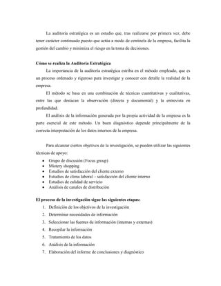 La auditoria estratégica es un estudio que, tras realizarse por primera vez, debe
tener carácter continuado puesto que actúa a modo de centinela de la empresa, facilita la
gestión del cambio y minimiza el riesgo en la toma de decisiones.


Cómo se realiza la Auditoría Estratégica
      La importancia de la auditoría estratégica estriba en el método empleado, que es
un proceso ordenado y riguroso para investigar y conocer con detalle la realidad de la
empresa.
      El método se basa en una combinación de técnicas cuantitativas y cualitativas,
entre las que destacan la observación (directa y documental) y la entrevista en
profundidad.
      El análisis de la información generada por la propia actividad de la empresa es la
parte esencial de este método. Un buen diagnóstico depende principalmente de la
correcta interpretación de los datos internos de la empresa.


      Para alcanzar ciertos objetivos de la investigación, se pueden utilizar las siguientes
técnicas de apoyo:
       Grupo de discusión (Focus group)
       Mistery shopping
       Estudios de satisfacción del cliente externo
       Estudios de clima laboral – satisfacción del cliente interno
       Estudios de calidad de servicio
       Análisis de canales de distribución

El proceso de la investigación sigue las siguientes etapas:
   1. Definición de los objetivos de la investigación
   2. Determinar necesidades de información
   3. Seleccionar las fuentes de información (internas y externas)
   4. Recopilar la información
   5. Tratamiento de los datos
   6. Análisis de la información
   7. Elaboración del informe de conclusiones y diagnóstico
 