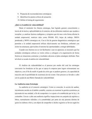 8. Propuesta de recomendaciones estratégicas
   9. Identificar los puntos críticos de actuación
   10. Definir el timing de seguimiento

¿Qué es el análisis de vulnerabilidad?
      Hasta el momento los futuros estrategas, han logrado generar conocimiento a
través de la teoría y aplicabilidad en el contexto, de las diferentes matrices que ayudan a
recopilar y a analizar factores endógenos y exógenos que de una u otra forma afectan la
unidad empresarial, matrices tales como POAM, PCI, hojas de trabajo, DOFA
ponderada y DOFA estratégica etc. Con el fin de generar diagnósticos estratégicos que
permitan a la unidad empresarial utilizar efectivamente sus fortalezas, enfrentar con
éxitos las amenazas, aprovechar al máximo las oportunidades y mitigar debilidades.
      Cuando esos factores no se ven fácilmente o aun no aparecen, es necesario que las
unidades estratégicas utilicen su visión crítica y coloquen a la organización de forma
ficticia en situaciones contrarias y resultados adversos al plan estratégico definido. Para
tal efecto se acude al análisis de vulnerabilidad.


      El Análisis de vulnerabilidad es el proceso por medio del cual los estrategas
convierten las fortalezas en las que se apoya la empresa para lograr exitosamente sus
objetivos, con el fin de medir el grado de crisis que se pudiera generar y la capacidad de
reacción ante la posibilidad de ocurrencia de tal evento. Este proceso es llevado a cabo
con la ayuda de una Matriz llamada de vulnerabilidad.


La Auditoria como Estrategia
      La auditoría en el contexto estratégico. Como es conocido, la acción de auditar,
inicialmente nacida en el ámbito contable, consiste en examinar la gestión económica ya
ejecutada de una entidad, a fin de comprobar si se ajusta a lo establecido por la ley y la
costumbre. Llevar a cabo una auditoría significa inspeccionar un conjunto de registros o
libros, normalmente referidos a la contabilidad, por parte de una persona distinta de
quien los elabora o lleva, con objeto de comprobar si dichos registros se llevan según los
 