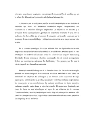principios generalmente aceptados o marcados por la ley, con el fin de acreditar que son
el reflejo fiel del estado de los negocios a la fecha de la inspección.


      A diferencia con la auditoría de gestión, la auditoría estratégica es una auditoría de
dirección, que abarca una perspectiva corporativa amplia, comprendiendo una
valoración de la situación estratégica empresarial. La mayoría de los analistas y la
evolución de los acontecimientos, predicen un importante desarrollo de este tipo de
auditorías. En la medida que el consejo de dirección va teniendo conciencia de la
expansión de sus responsabilidades y obligaciones, recurrirán a un mayor uso de estas
ayudas.


      En el contexto estratégico, la acción auditora tiene un significado mucho más
amplio que el que se le reconoce en el ámbito de la contabilidad. Desde el punto de vista
estratégico, una auditoría se considera como una valoración del conjunto de fuerzas y
debilidades de una empresa en relación a su mercado. En este sentido es importante
definir las competencias relevantes, las habilidades y los recursos con los que la
estrategia puede ser elaborada y sustentada.


      Conseguir una visión integrada de la dirección en acción. La auditoría estratégica
presenta una visión integrada de la dirección en acción. Describe no solo como son
formulados los objetivos, las estrategias y las políticas, como decisiones de largo
alcance; sino también como se ejecutan, se evalúan y controlan, mediante los programas,
los presupuestos y los procedimientos. La auditoría estratégica, por tanto, permite a
cualquiera entender mejor donde se interrelacionan las diferentes áreas funcionales, así
como la forma en que contribuyen al logro de los objetivos de la empresa.
Consecuentemente, la auditoría estratégica resulta muy útil para aquellas personas, tales
como los consejeros ejecutivos, cuyo trabajo consiste en evaluar la ejecutoria general de
una empresa y de sus directivos.
 