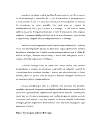La auditoría estratégica ayuda a identificar los gaps relativos entre los recursos y
las misiones estratégicas establecidas. En el curso de una auditoría lo que se pretende es
el reconocimiento de cual es el proceso de decisión, la estructura operante, las creencias,
las expectativas, los valores asumidos. Esto puede poner en evidencia las
incompatibilidades con lo que se le pide a la estrategia. La raíz latina del termino
auditoría, oír, es una descripción correcta para el papel de una auditoría en las empresas
modernas. Es una oportunidad para la dirección de oír, sistemáticamente, como funciona
la organización y comparar ésta con los requerimientos de la estrategia.


      La auditoría estratégica pretende cumplir tres funciones fundamentales: clarificar y
revisar conceptos importantes de cada una de las áreas elegidas; proporcionar un marco
de referencia sistemático para el análisis en situaciones complejas; mejorar la calidad del
análisis estratégico, ahorrando mucho tiempo y dinero, sobre todo porque reduce el
riesgo de definir falsos problemas estratégicos.


      La auditoría estratégica tiene en cuenta, tanto factores internos como externos,
comprendiendo la selección de alternativas, su ejecución, su evaluación y control. Su
orientación es desde un análisis formal en el presente para orientar la acción del futuro.
Por tanto, abarca los aspectos clave del proceso de dirección estratégica, situándolos en
un cuadro apropiado de toma de decisiones.


      Se puede considerar, por tanto, a la auditoría como una ayuda para el análisis
estratégico. Algunas de las preguntas consideradas en la batería de preguntas del modelo
que se utilice, pueden resultar inapropiadas en alguno caso en particular. También puede
ocurrir que, en otros casos, las preguntas sean insuficientes para un análisis completo.
No obstante, cada pregunta o grupos de preguntas por áreas en particular de la auditoría
estratégica, pueden desglosarse o desarrollarse en series adicionales de preguntas según
vaya siendo necesario.


Tipo de Informe para Auditoria Estratégica
 