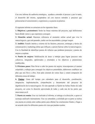 Con este informe de auditoría estratégica, ayudara a entender el proceso y por lo tanto,
el desarrollo del mismo, equipándose así con nuevos métodos y procesos que
potenciarían el conocimiento y experiencia y su puesta en práctica.


El siguiente informe se estructura en las siguientes fases:
1. Objetivos y pretensiones: Serán las líneas maestras del proyecto, aquí definiremos
hacia dónde vamos y que esperamos conseguir.
2. Situación actual: Hacemos referencia al momento online actual que vive la
marca/negocio, que está pasando, cuales son las necesidades y porque surgen.
3. Análisis: Estudio interno y externo de los factores, procesos, estrategia y táctica de
comunicación y marketing online que influyen y ejercen fuerzas sobre la marca/negocio.
Con la finalidad de identificar puntos de refuerzo que podamos potenciar y puntos de
mejora a explotar.
4. Puntos de mejora: Señalización de áreas a trabajar para lograr procesos más
cohesivos, integrados, optimizados y orientados a los objetivos y pretensiones
establecidas.
5. Próximos pasos: Para llevar a cabo los puntos de mejora, reincorporarse al camino
estipulado y trabajar para conseguir los objetivos pretendidos, deberemos establecer un
plan que nos lleve a ellos. Este plan constará de varias fases y estará compuesto de
diferentes áreas de trabajo.
6. Timing: Línea del tiempo con calendario para el desarrollo, coordinación,
integración,    implementación,    comprobación     y   lanzamiento    del   proyecto   de
digitalización de la marca/negocio. En este apartado se fijarán las fechas finales de cada
proyecto, así como la duración aproximada de todas y cada una de las partes que
intervienen en él.
7. Puesta en común: Una vez realizado el informe, se entrega a la dirección, a quien se
aconseja analizarlo internamente. Una vez entendido y asimilado por su parte se realiza
una puesta en común entre ambas partes para obtener las conclusiones finales y llegar a
un acuerdo entre los diferentes puntos de vista que puedan resultar.
 