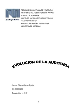 1
REPUBLICA BOLIVARIANA DE VENEZUELA
MINISTERIO DEL PODER POPULAR PARA LA
EDUCACION SUPERIOR
INSTITUTO UNIVERSITARIO POLITECNICO
“SANTIAGO MARIÑO”
ESCUELA: INGENIERIA DE SISTEMAS
AUDITORIA DE SISTEMAS
Alumna: Albanis Altamar Gudiño
C.I.: 18.695.268
Caracas, julio de 2015
 