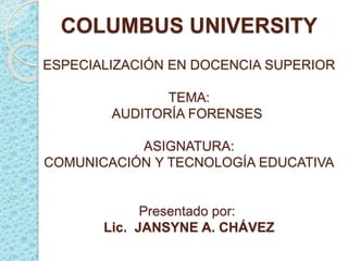 COLUMBUS UNIVERSITY 
ESPECIALIZACIÓN EN DOCENCIA SUPERIOR 
TEMA: 
AUDITORÍA FORENSES 
ASIGNATURA: 
COMUNICACIÓN Y TECNOLOGÍA EDUCATIVA 
Presentado por: 
Lic. JANSYNE A. CHÁVEZ 
 